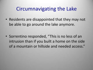 Circumnavigating the LakeResidents are disappointed that they may not be able to go around the lake anymore.Sorrentino responded, “This is no less of an intrusion than if you built a home on the side of a mountain or hillside and needed access.”