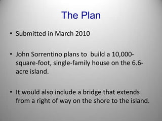 The PlanSubmitted in March 2010John Sorrentino plans to  build a 10,000-square-foot, single-family house on the 6.6-acre island.It would also include a bridge that extends from a right of way on the shore to the island.