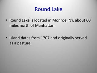 Round LakeRound Lake is located in Monroe, NY, about 60 miles north of Manhattan.Island dates from 1707 and originally served as a pasture.