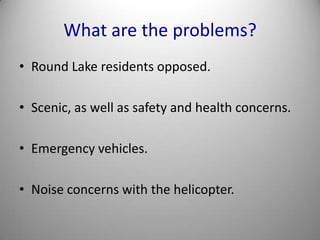 What are the problems?Round Lake residents opposed.Scenic, as well as safety and health concerns.Emergency vehicles.Noise concerns with the helicopter.
