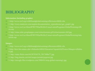 BIBLIOGRAPHY Information (including graphs): 1.http://www.nwf.org/wildlifeandglobalwarming/effectsonwildlife.cfm 2. http://www.manicore.com/anglais/documentation_a/greenhouse/gas_graph1.jpg 3.http://www.wwf.ca/AboutWWF/WhatWeDo/ConservationPrograms/GlobalWarming/effects.asp 4. http://mian.mike.googlepages.com/extinctionrates.gif/extinctionrates-full.jpg 5.http://www.wwf.ca/AboutWWF/WhatWeDo/ConservationPrograms/GlobalWarming/takeaction.asp Images: 1.http://www.nwf.org/wildlifeandglobalwarming/effectsonwildlife.cfm 2.http://bcrc.bio.umass.edu/vifishandwildlife/Education/AquaticEd/Posters/MangroveHabitats.jpg 3. http://static.flickr.com/64/207836370_501760ba77.jpg 4. http://img.timeinc.net/toh/images/portals/gogreen.jpg 5. http://micogle.files.wordpress.com/2008/01/stop-global-warming1.jpg 