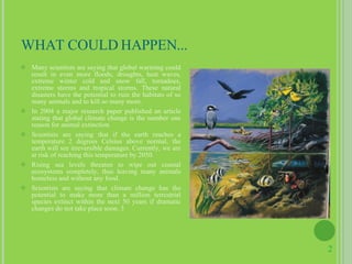 WHAT COULD HAPPEN... Many scientists are saying that global warming could result in even more floods, droughts, heat waves, extreme winter cold and snow fall, tornadoes, extreme storms and tropical storms. These natural disasters have the potential to ruin the habitats of so many animals and to kill so many more. In 2004 a major research paper published an article stating that global climate change is the number one reason for animal extinction Scientists are saying that if the earth reaches a temperature 2 degrees Celsius above normal, the earth will see irreversible damages. Currently, we are at risk of reaching this temperature by 2050. Rising sea levels threaten to wipe out coastal ecosystems completely, thus leaving many animals homeless and without any food. Scientists are saying that climate change has the potential to make more than a million terrestrial species extinct within the next 50 years if dramatic changes do not take place soon. 3 2 