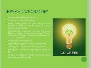 HOW CAN WE CHANGE? We can ultimately help animals by: Switching to a  renewable energy. Eating locally grown food. This way you’ll eat fresher food and won’t have to burn a lot of fossil fuels to transport food. Changing the temperature on your thermostat. Making it 1 degree cooler in the winter and 1 degree warmer in the summer can help the environment and will save you money. Using energy smart appliances. Only turning on lights when you are using them. Turning off the tap while you brush your teeth. Driving less. Instead try carpooling or taking the bus. Using energy efficient products. Computers, copiers and printers are all available. 5 4 