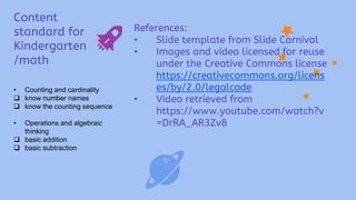 Content
standard for
Kindergarten
/math
• Counting and cardinality
 know number names
 know the counting sequence
• Operations and algebraic
thinking
 basic addition
 basic subtraction
References:
• Slide template from Slide Carnival
• Images and video licensed for reuse
under the Creative Commons license
https://creativecommons.org/licens
es/by/2.0/legalcode
• Video retrieved from
https://www.youtube.com/watch?v
=DrRA_AR3Zv8
 