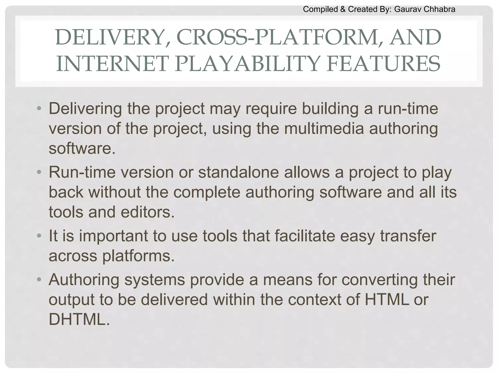Compiled & Created By: Gaurav Chhabra
DELIVERY, CROSS-PLATFORM, AND
INTERNET PLAYABILITY FEATURES
• Delivering the project may require building a run-time
version of the project, using the multimedia authoring
software.
• Run-time version or standalone allows a project to play
back without the complete authoring software and all its
tools and editors.
• It is important to use tools that facilitate easy transfer
across platforms.
• Authoring systems provide a means for converting their
output to be delivered within the context of HTML or
DHTML.
 