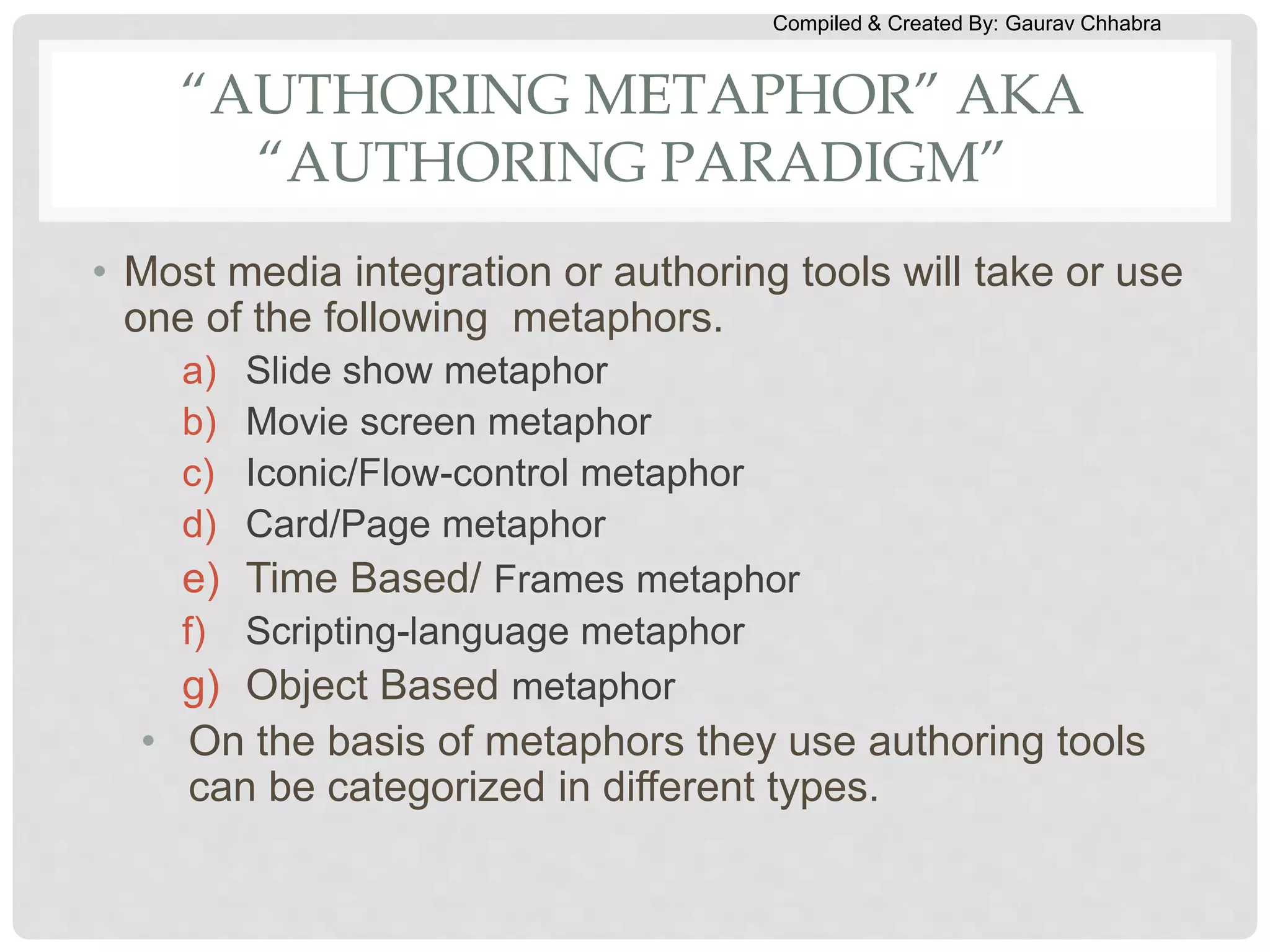 Compiled & Created By: Gaurav Chhabra
“AUTHORING METAPHOR” AKA
“AUTHORING PARADIGM”
• Most media integration or authoring tools will take or use
one of the following metaphors.
a) Slide show metaphor
b) Movie screen metaphor
c) Iconic/Flow-control metaphor
d) Card/Page metaphor
e) Time Based/ Frames metaphor
f) Scripting-language metaphor
g) Object Based metaphor
• On the basis of metaphors they use authoring tools
can be categorized in different types.
 