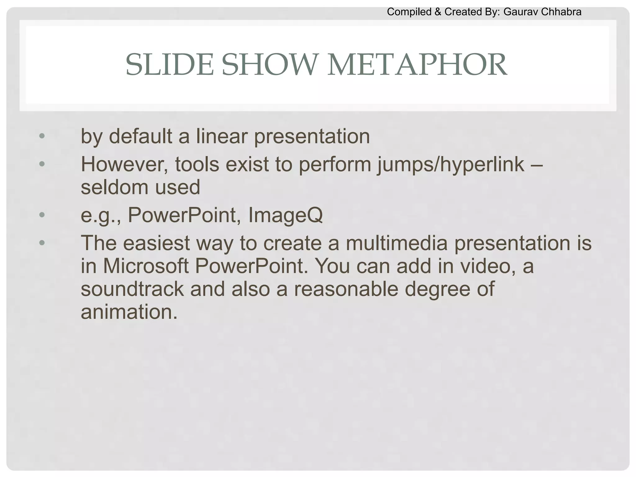 Compiled & Created By: Gaurav Chhabra
SLIDE SHOW METAPHOR
• by default a linear presentation
• However, tools exist to perform jumps/hyperlink –
seldom used
• e.g., PowerPoint, ImageQ
• The easiest way to create a multimedia presentation is
in Microsoft PowerPoint. You can add in video, a
soundtrack and also a reasonable degree of
animation.
 
