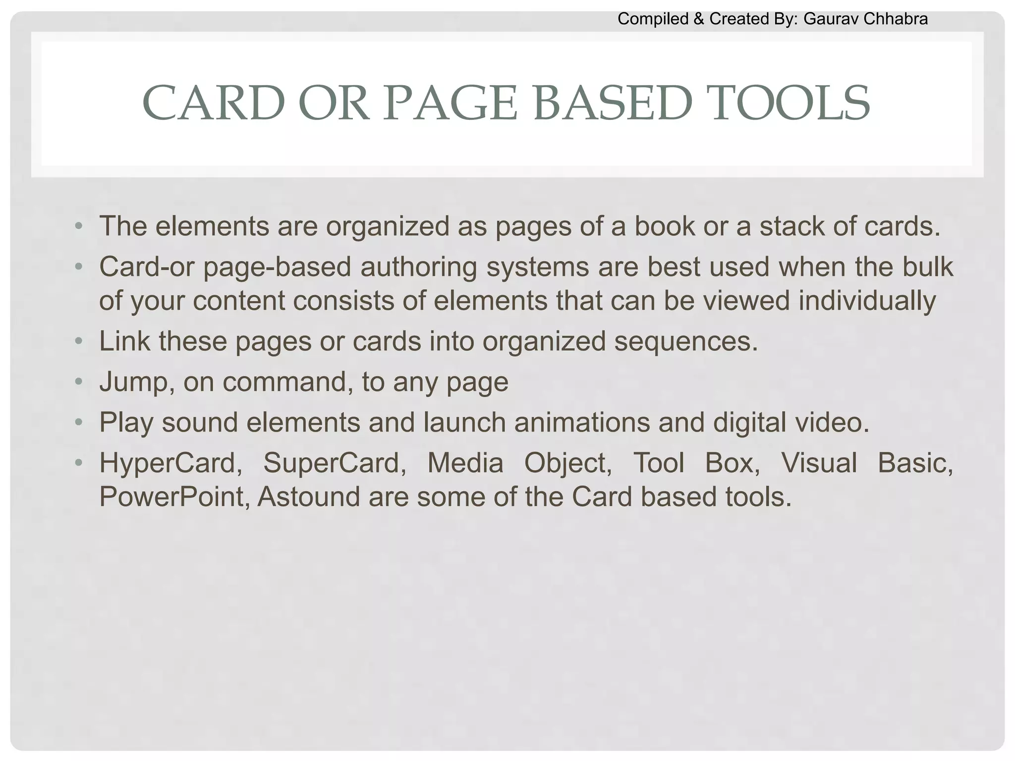 Compiled & Created By: Gaurav Chhabra
CARD OR PAGE BASED TOOLS
• The elements are organized as pages of a book or a stack of cards.
• Card-or page-based authoring systems are best used when the bulk
of your content consists of elements that can be viewed individually
• Link these pages or cards into organized sequences.
• Jump, on command, to any page
• Play sound elements and launch animations and digital video.
• HyperCard, SuperCard, Media Object, Tool Box, Visual Basic,
PowerPoint, Astound are some of the Card based tools.
 