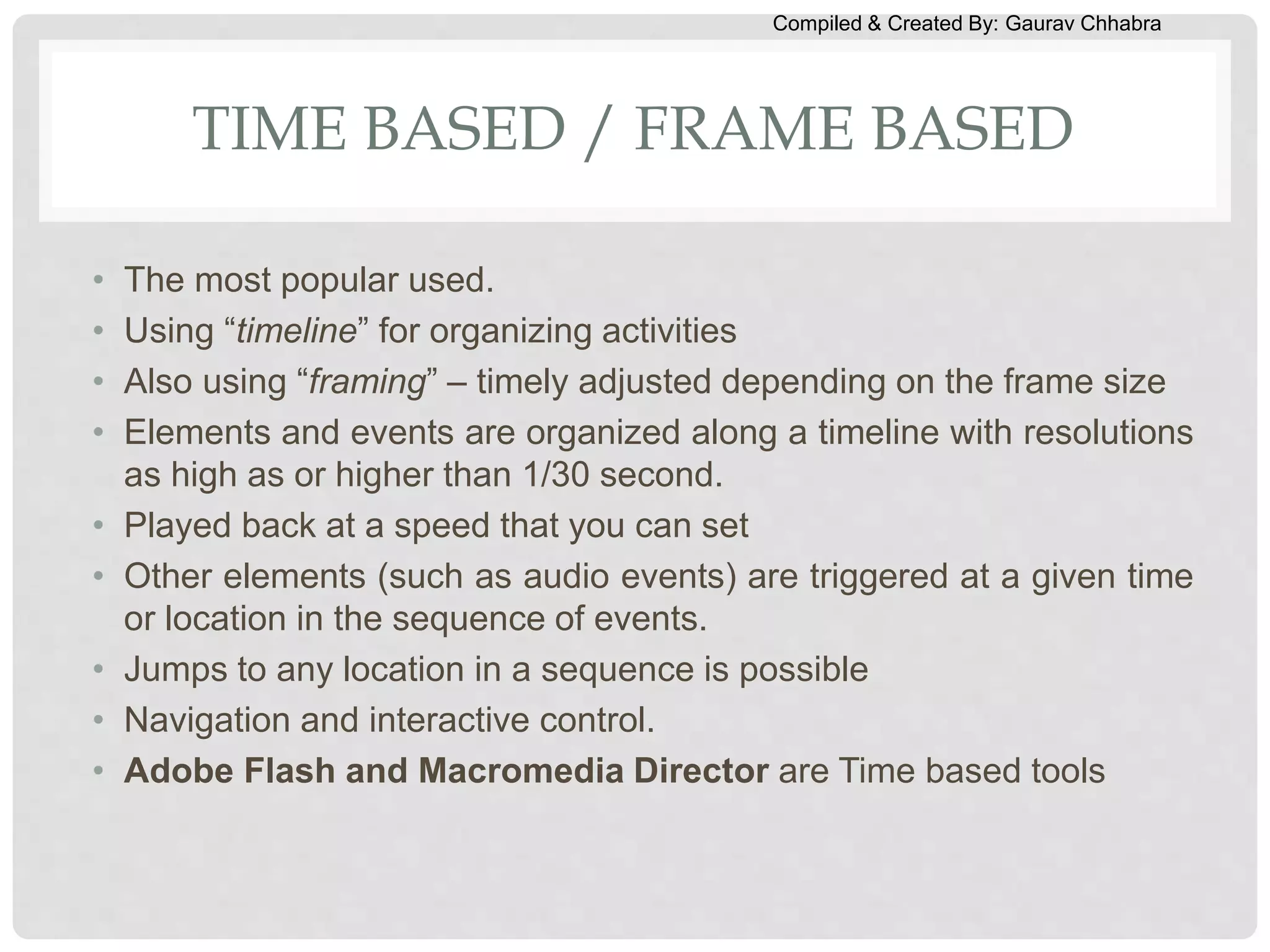 Compiled & Created By: Gaurav Chhabra
TIME BASED / FRAME BASED
• The most popular used.
• Using “timeline” for organizing activities
• Also using “framing” – timely adjusted depending on the frame size
• Elements and events are organized along a timeline with resolutions
as high as or higher than 1/30 second.
• Played back at a speed that you can set
• Other elements (such as audio events) are triggered at a given time
or location in the sequence of events.
• Jumps to any location in a sequence is possible
• Navigation and interactive control.
• Adobe Flash and Macromedia Director are Time based tools
 