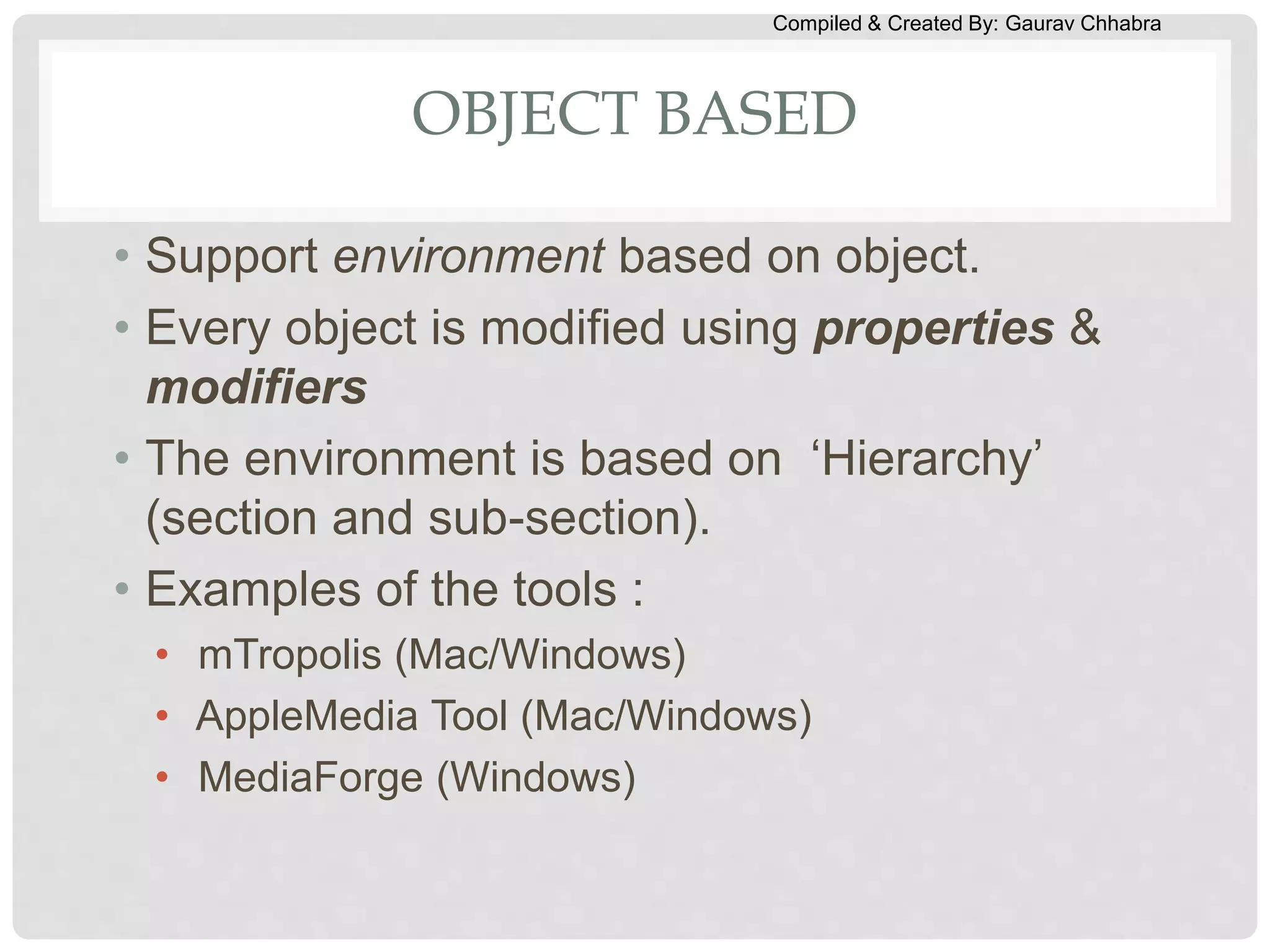 Compiled & Created By: Gaurav Chhabra
OBJECT BASED
• Support environment based on object.
• Every object is modified using properties &
modifiers
• The environment is based on ‘Hierarchy’
(section and sub-section).
• Examples of the tools :
• mTropolis (Mac/Windows)
• AppleMedia Tool (Mac/Windows)
• MediaForge (Windows)
 