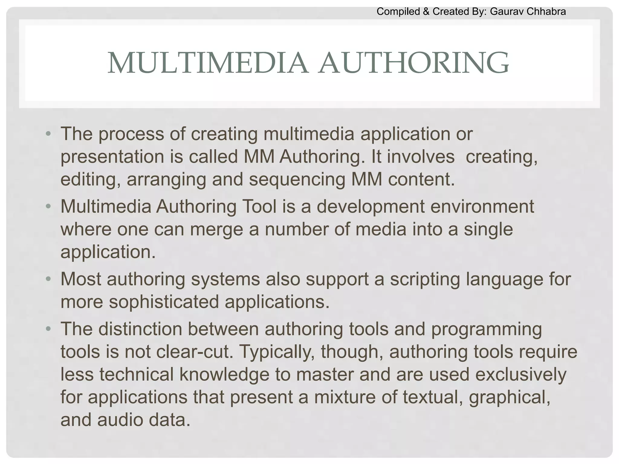 Compiled & Created By: Gaurav Chhabra
MULTIMEDIA AUTHORING
• The process of creating multimedia application or
presentation is called MM Authoring. It involves creating,
editing, arranging and sequencing MM content.
• Multimedia Authoring Tool is a development environment
where one can merge a number of media into a single
application.
• Most authoring systems also support a scripting language for
more sophisticated applications.
• The distinction between authoring tools and programming
tools is not clear-cut. Typically, though, authoring tools require
less technical knowledge to master and are used exclusively
for applications that present a mixture of textual, graphical,
and audio data.
 