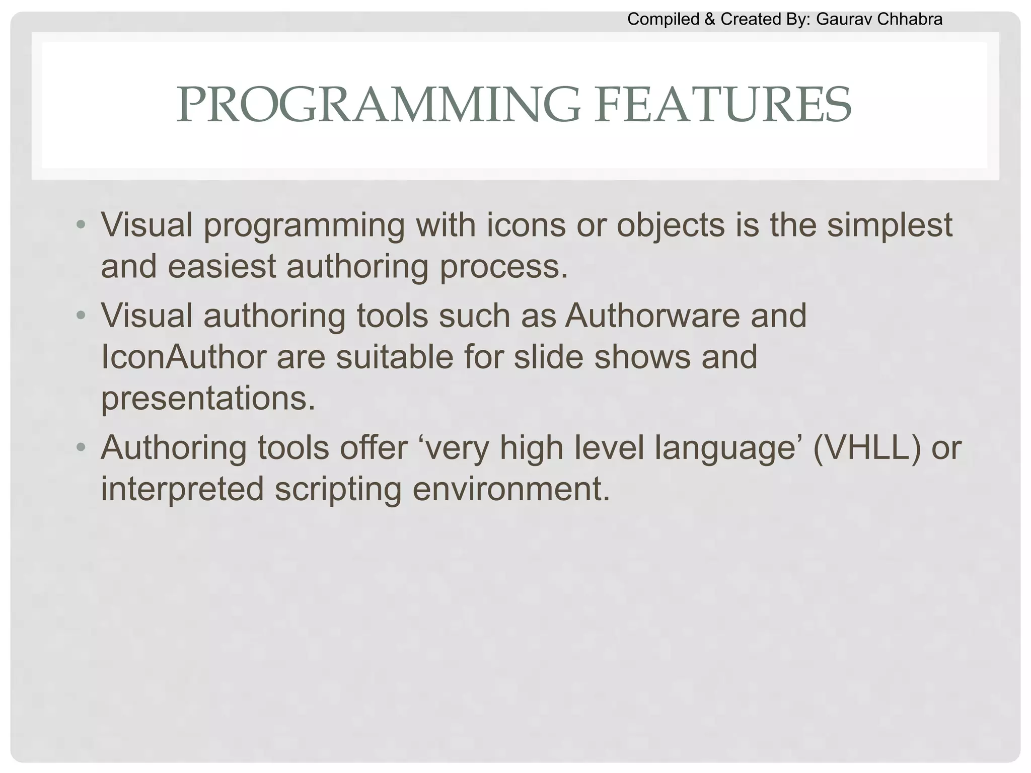 Compiled & Created By: Gaurav Chhabra
PROGRAMMING FEATURES
• Visual programming with icons or objects is the simplest
and easiest authoring process.
• Visual authoring tools such as Authorware and
IconAuthor are suitable for slide shows and
presentations.
• Authoring tools offer ‘very high level language’ (VHLL) or
interpreted scripting environment.
 