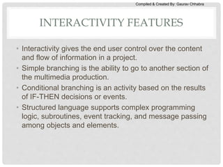 Compiled & Created By: Gaurav Chhabra
INTERACTIVITY FEATURES
• Interactivity gives the end user control over the content
and flow of information in a project.
• Simple branching is the ability to go to another section of
the multimedia production.
• Conditional branching is an activity based on the results
of IF-THEN decisions or events.
• Structured language supports complex programming
logic, subroutines, event tracking, and message passing
among objects and elements.
 