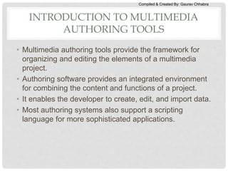 Compiled & Created By: Gaurav Chhabra
INTRODUCTION TO MULTIMEDIA
AUTHORING TOOLS
• Multimedia authoring tools provide the framework for
organizing and editing the elements of a multimedia
project.
• Authoring software provides an integrated environment
for combining the content and functions of a project.
• It enables the developer to create, edit, and import data.
• Most authoring systems also support a scripting
language for more sophisticated applications.
 