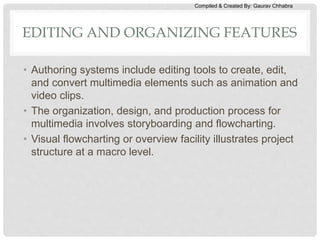 Compiled & Created By: Gaurav Chhabra
EDITING AND ORGANIZING FEATURES
• Authoring systems include editing tools to create, edit,
and convert multimedia elements such as animation and
video clips.
• The organization, design, and production process for
multimedia involves storyboarding and flowcharting.
• Visual flowcharting or overview facility illustrates project
structure at a macro level.
 