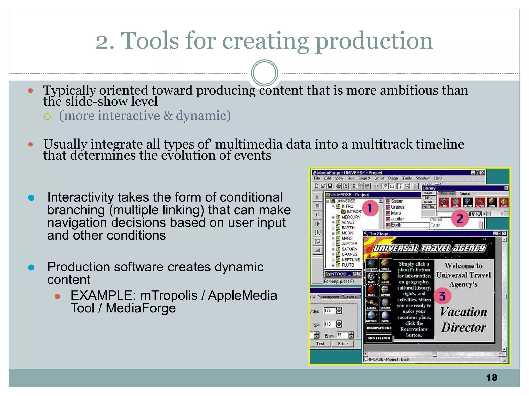 18
2. Tools for creating production
 Typically oriented toward producing content that is more ambitious than
the slide-show level
 (more interactive & dynamic)
 Usually integrate all types of' multimedia data into a multitrack timeline
that determines the evolution of events
 Interactivity takes the form of conditional
branching (multiple linking) that can make
navigation decisions based on user input
and other conditions
 Production software creates dynamic
content
 EXAMPLE: mTropolis / AppleMedia
Tool / MediaForge
 
