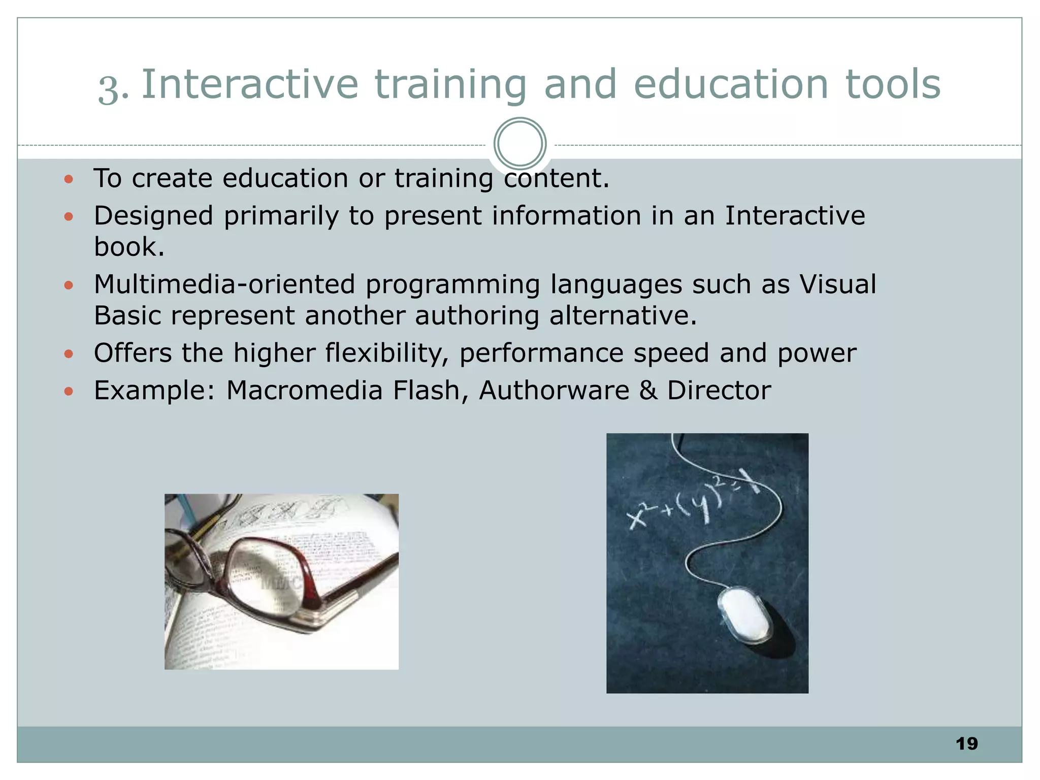 19
3. Interactive training and education tools
 To create education or training content.
 Designed primarily to present information in an Interactive
book.
 Multimedia-oriented programming languages such as Visual
Basic represent another authoring alternative.
 Offers the higher flexibility, performance speed and power
 Example: Macromedia Flash, Authorware & Director
 