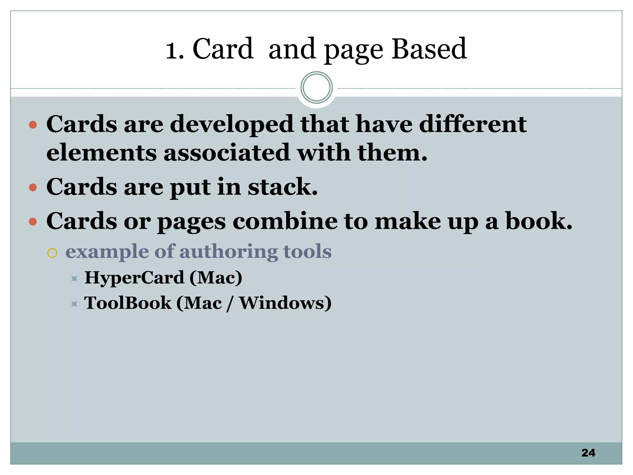 24
1. Card and page Based
 Cards are developed that have different
elements associated with them.
 Cards are put in stack.
 Cards or pages combine to make up a book.
 example of authoring tools
 HyperCard (Mac)
 ToolBook (Mac / Windows)
 