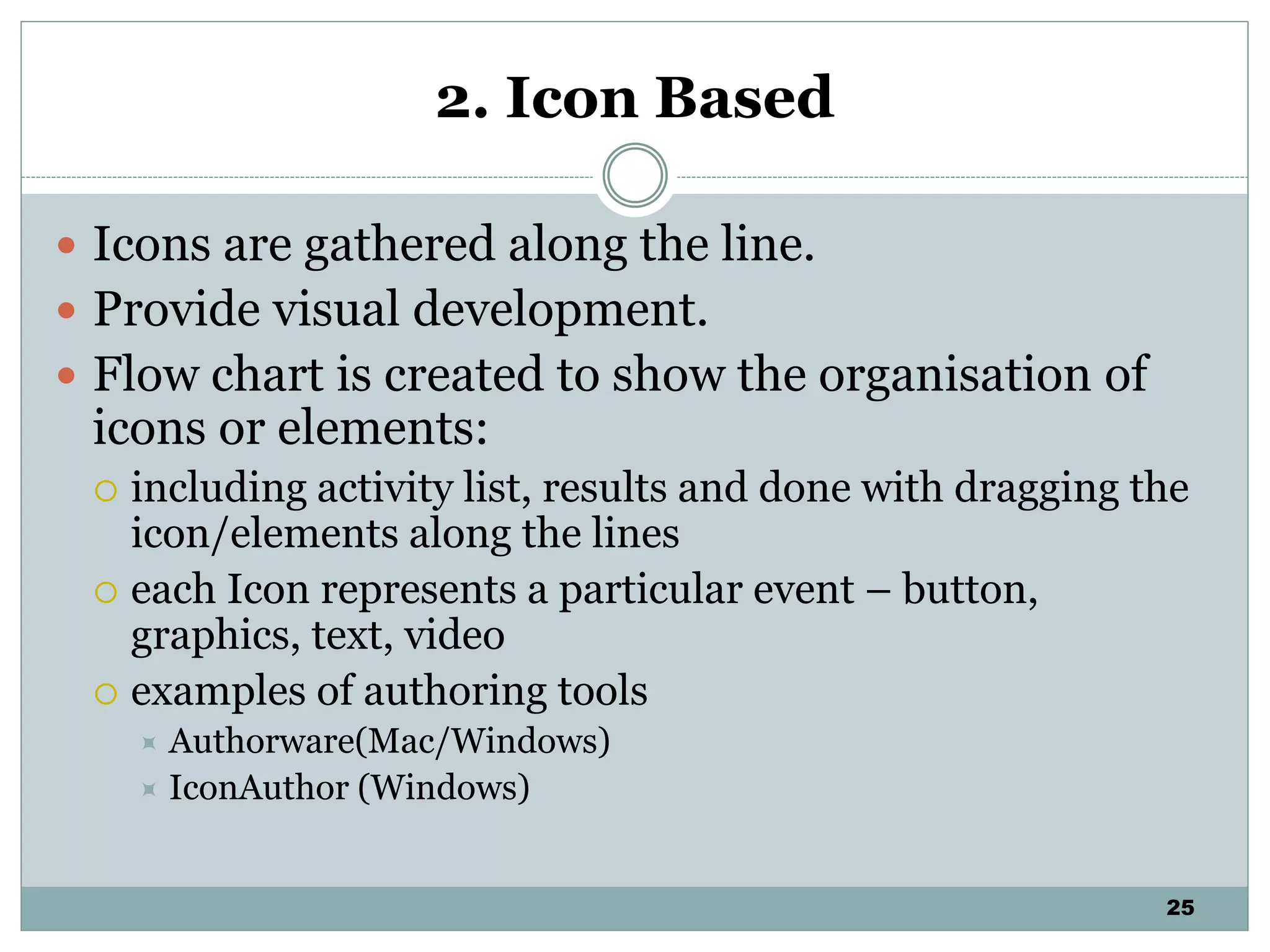 25
2. Icon Based
 Icons are gathered along the line.
 Provide visual development.
 Flow chart is created to show the organisation of
icons or elements:
 including activity list, results and done with dragging the
icon/elements along the lines
 each Icon represents a particular event – button,
graphics, text, video
 examples of authoring tools
 Authorware(Mac/Windows)
 IconAuthor (Windows)
 