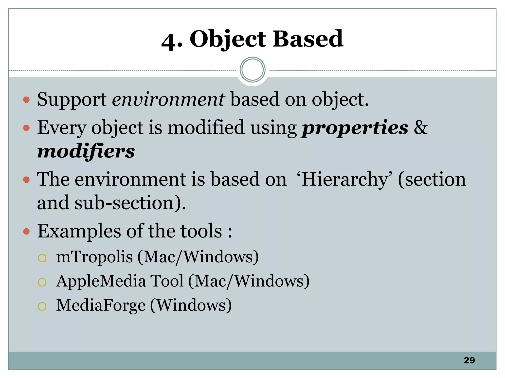 29
4. Object Based
 Support environment based on object.
 Every object is modified using properties &
modifiers
 The environment is based on ‘Hierarchy’ (section
and sub-section).
 Examples of the tools :
 mTropolis (Mac/Windows)
 AppleMedia Tool (Mac/Windows)
 MediaForge (Windows)
 