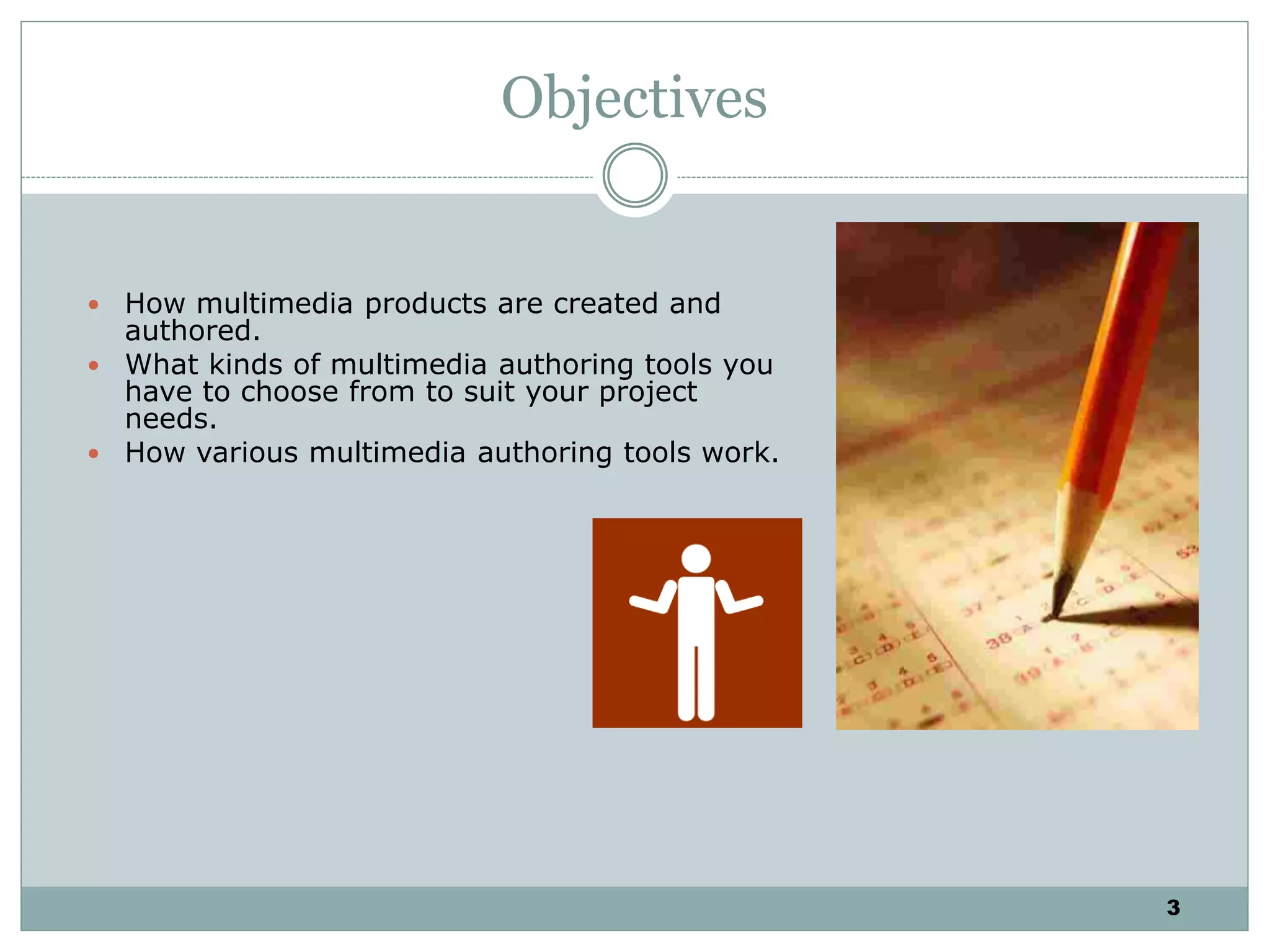 3
Objectives
 How multimedia products are created and
authored.
 What kinds of multimedia authoring tools you
have to choose from to suit your project
needs.
 How various multimedia authoring tools work.
 