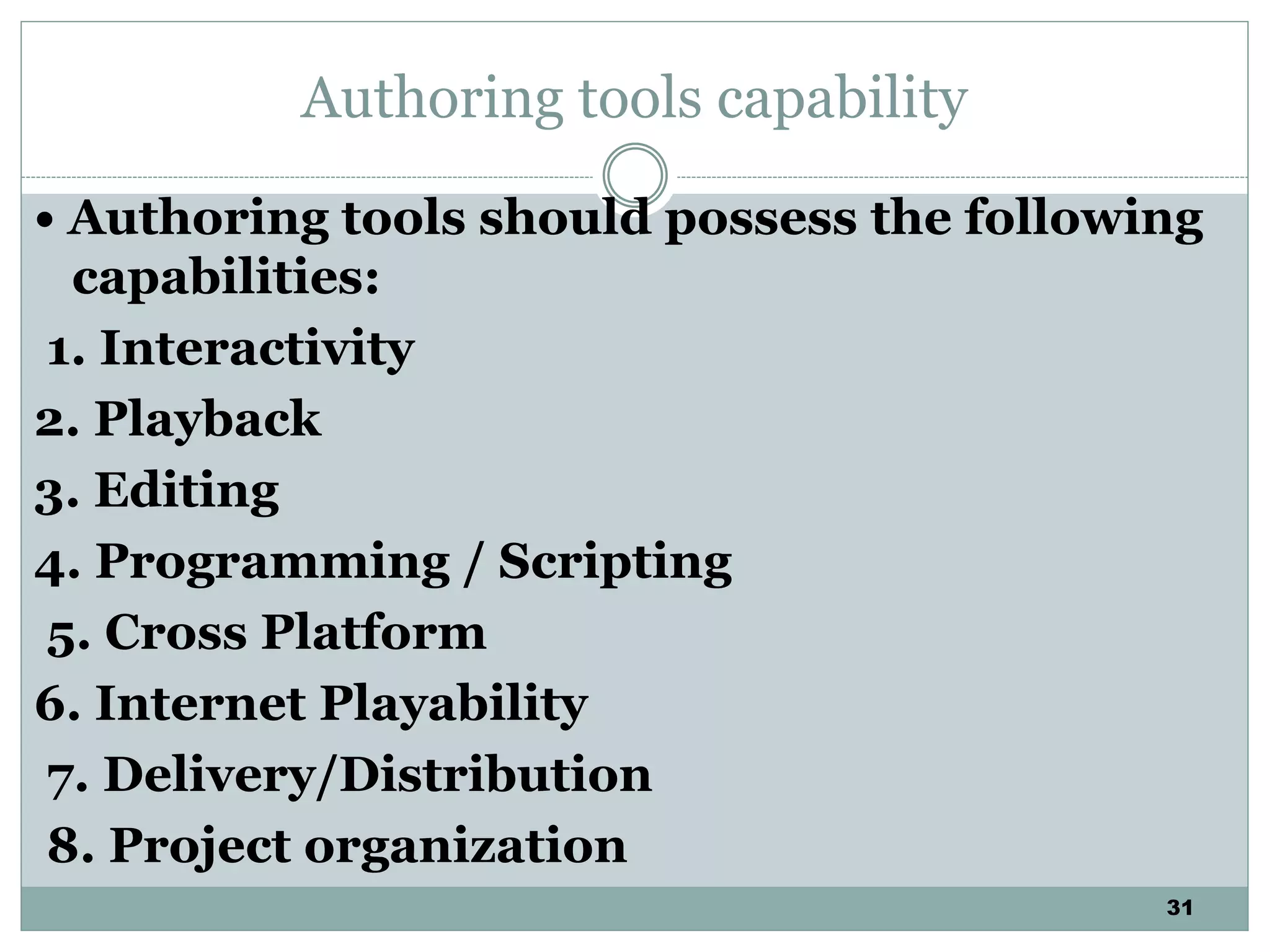 31
Authoring tools capability
• Authoring tools should possess the following
capabilities:
1. Interactivity
2. Playback
3. Editing
4. Programming / Scripting
5. Cross Platform
6. Internet Playability
7. Delivery/Distribution
8. Project organization
 