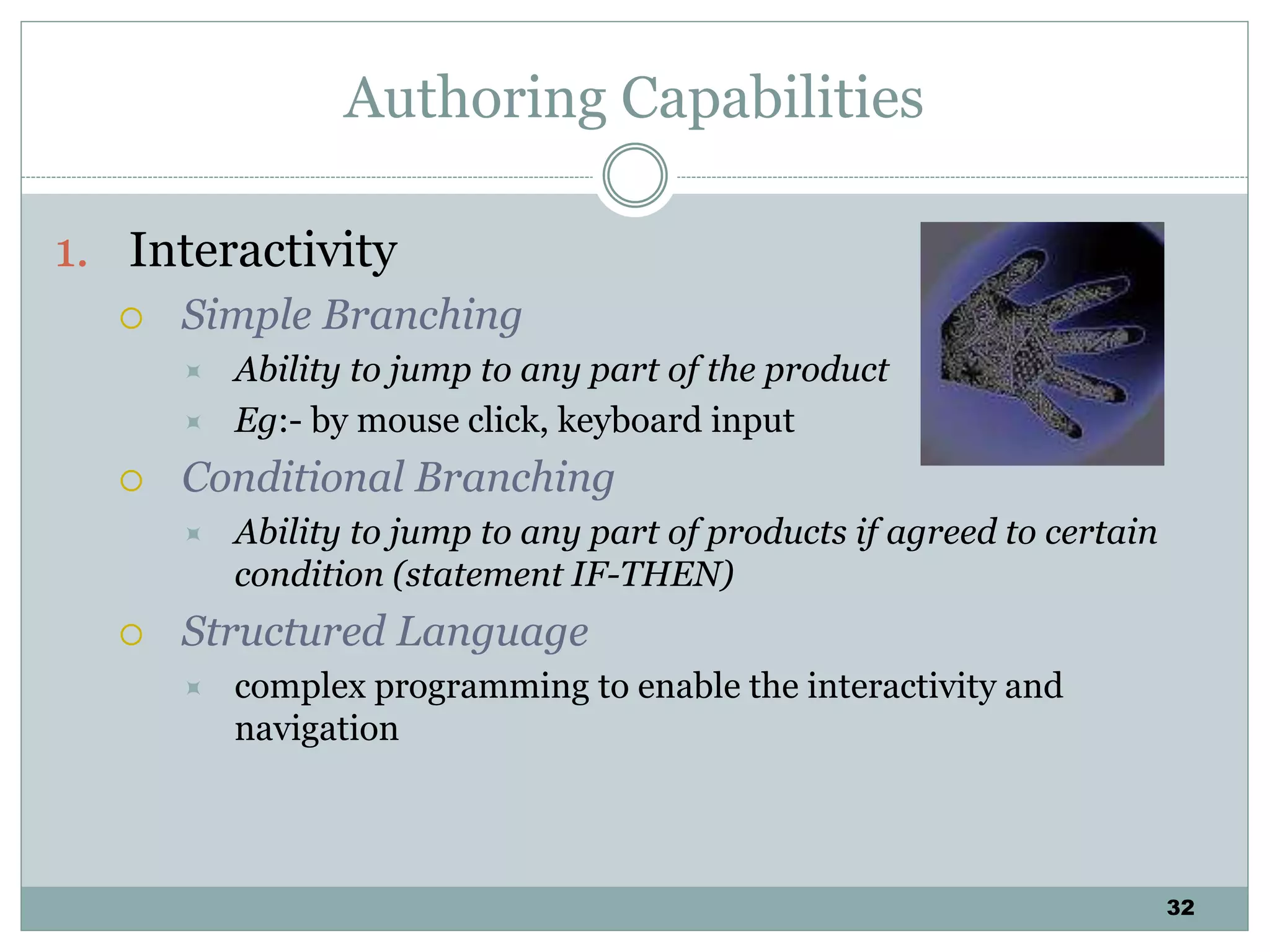 32
Authoring Capabilities
1. Interactivity
 Simple Branching
 Ability to jump to any part of the product
 Eg:- by mouse click, keyboard input
 Conditional Branching
 Ability to jump to any part of products if agreed to certain
condition (statement IF-THEN)
 Structured Language
 complex programming to enable the interactivity and
navigation
 