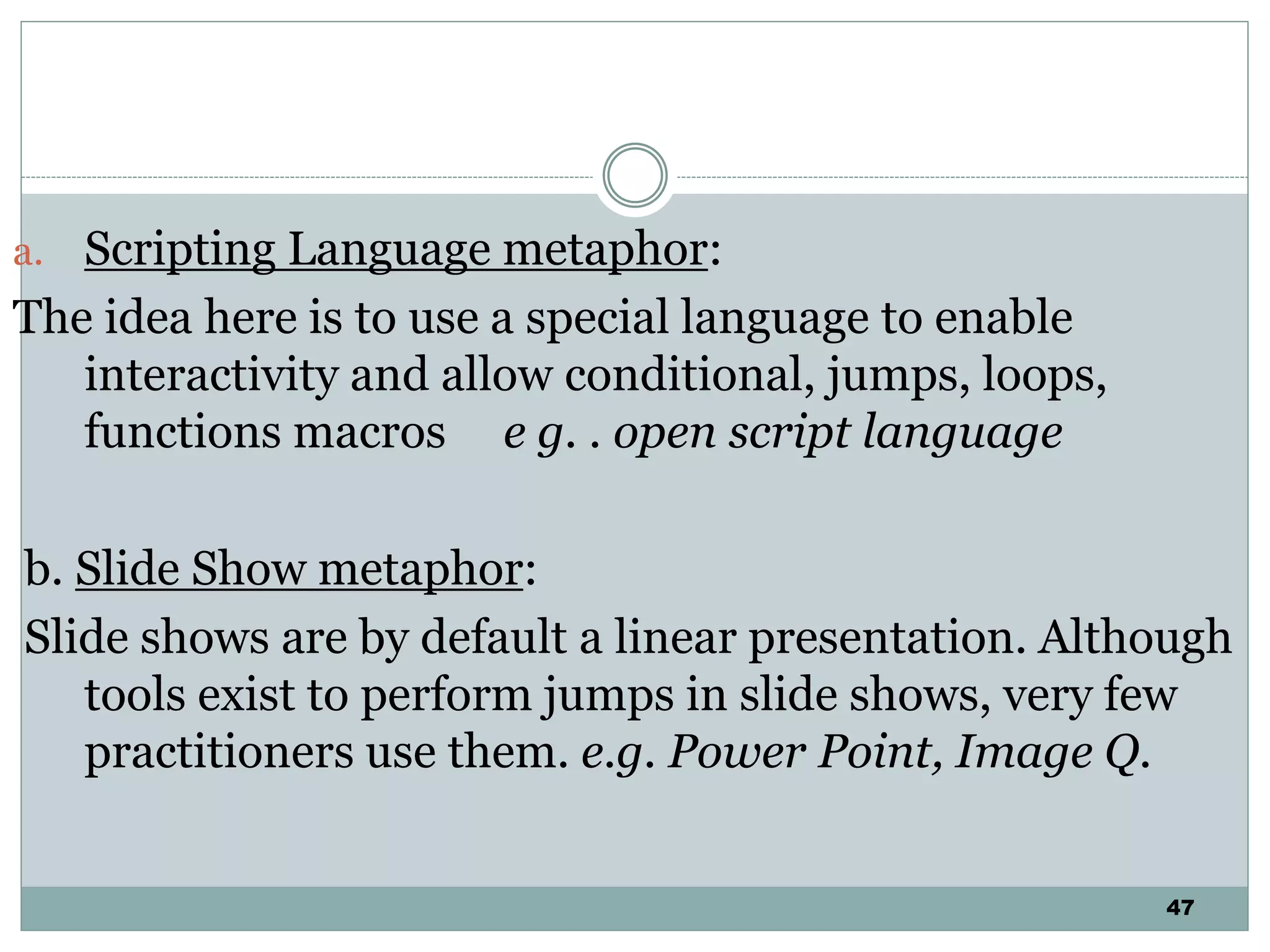 47
a. Scripting Language metaphor:
The idea here is to use a special language to enable
interactivity and allow conditional, jumps, loops,
functions macros e g. . open script language
b. Slide Show metaphor:
Slide shows are by default a linear presentation. Although
tools exist to perform jumps in slide shows, very few
practitioners use them. e.g. Power Point, Image Q.
 