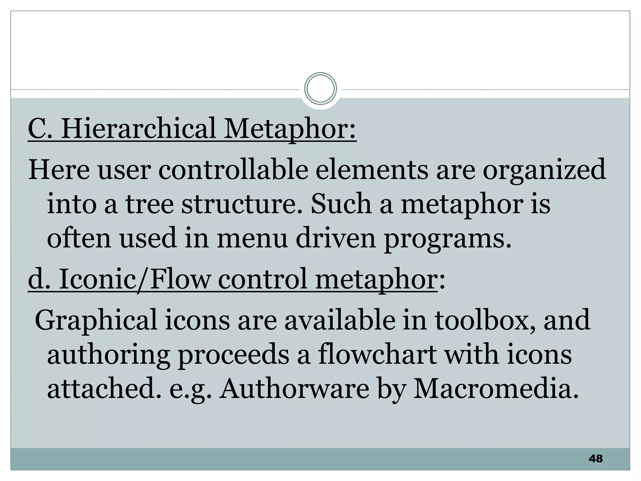 48
C. Hierarchical Metaphor:
Here user controllable elements are organized
into a tree structure. Such a metaphor is
often used in menu driven programs.
d. Iconic/Flow control metaphor:
Graphical icons are available in toolbox, and
authoring proceeds a flowchart with icons
attached. e.g. Authorware by Macromedia.
 