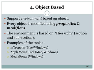 29
4. Object Based
 Support environment based on object.
 Every object is modified using properties &
modifiers
 The environment is based on ‘Hierarchy’ (section
and sub-section).
 Examples of the tools :
 mTropolis (Mac/Windows)
 AppleMedia Tool (Mac/Windows)
 MediaForge (Windows)
 