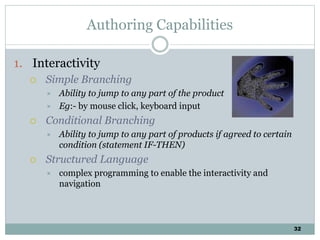 32
Authoring Capabilities
1. Interactivity
 Simple Branching
 Ability to jump to any part of the product
 Eg:- by mouse click, keyboard input
 Conditional Branching
 Ability to jump to any part of products if agreed to certain
condition (statement IF-THEN)
 Structured Language
 complex programming to enable the interactivity and
navigation
 