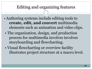 44
Editing and organizing features
• Authoring systems include editing tools to
create, edit, and convert multimedia
elements such as animation and video clips.
• The organization, design, and production
process for multimedia involves involves
storyboarding and flowcharting.
• Visual flowcharting or overview facility
illustrates project structure at a macro level.
 