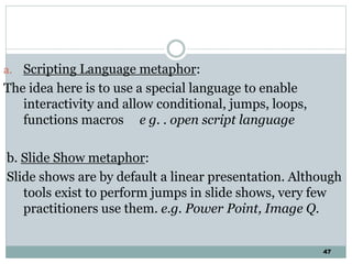 47
a. Scripting Language metaphor:
The idea here is to use a special language to enable
interactivity and allow conditional, jumps, loops,
functions macros e g. . open script language
b. Slide Show metaphor:
Slide shows are by default a linear presentation. Although
tools exist to perform jumps in slide shows, very few
practitioners use them. e.g. Power Point, Image Q.
 
