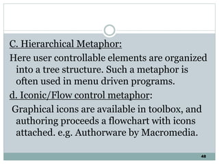 48
C. Hierarchical Metaphor:
Here user controllable elements are organized
into a tree structure. Such a metaphor is
often used in menu driven programs.
d. Iconic/Flow control metaphor:
Graphical icons are available in toolbox, and
authoring proceeds a flowchart with icons
attached. e.g. Authorware by Macromedia.
 