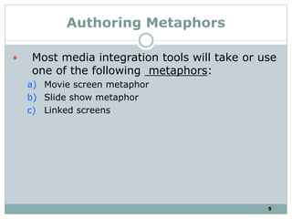 5
Authoring Metaphors
 Most media integration tools will take or use
one of the following metaphors:
a) Movie screen metaphor
b) Slide show metaphor
c) Linked screens
 