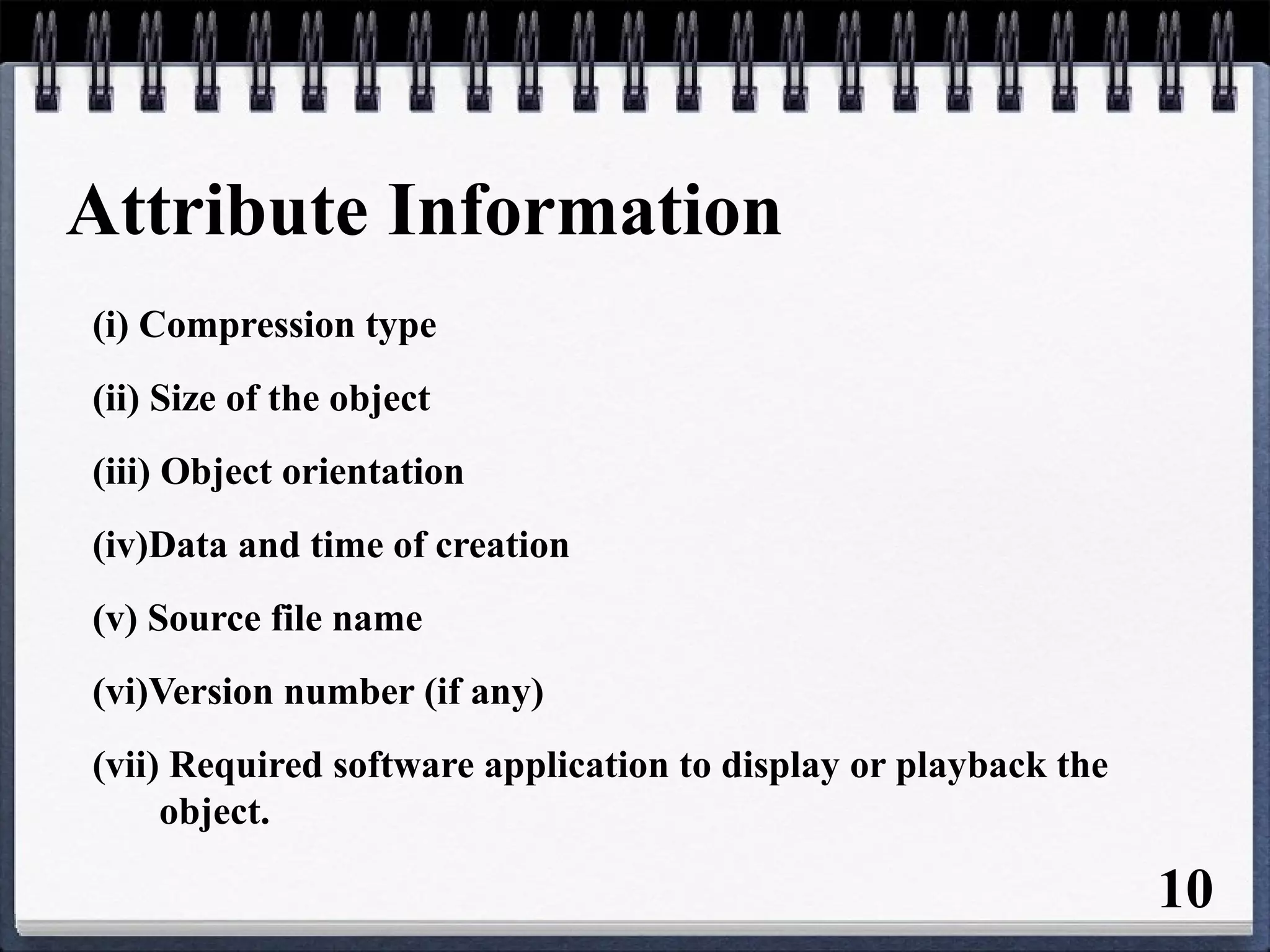 Attribute Information
(i) Compression type
(ii) Size of the object
(iii) Object orientation
(iv)Data and time of creation
(v) Source file name
(vi)Version number (if any)
(vii) Required software application to display or playback the
object.
10
 
