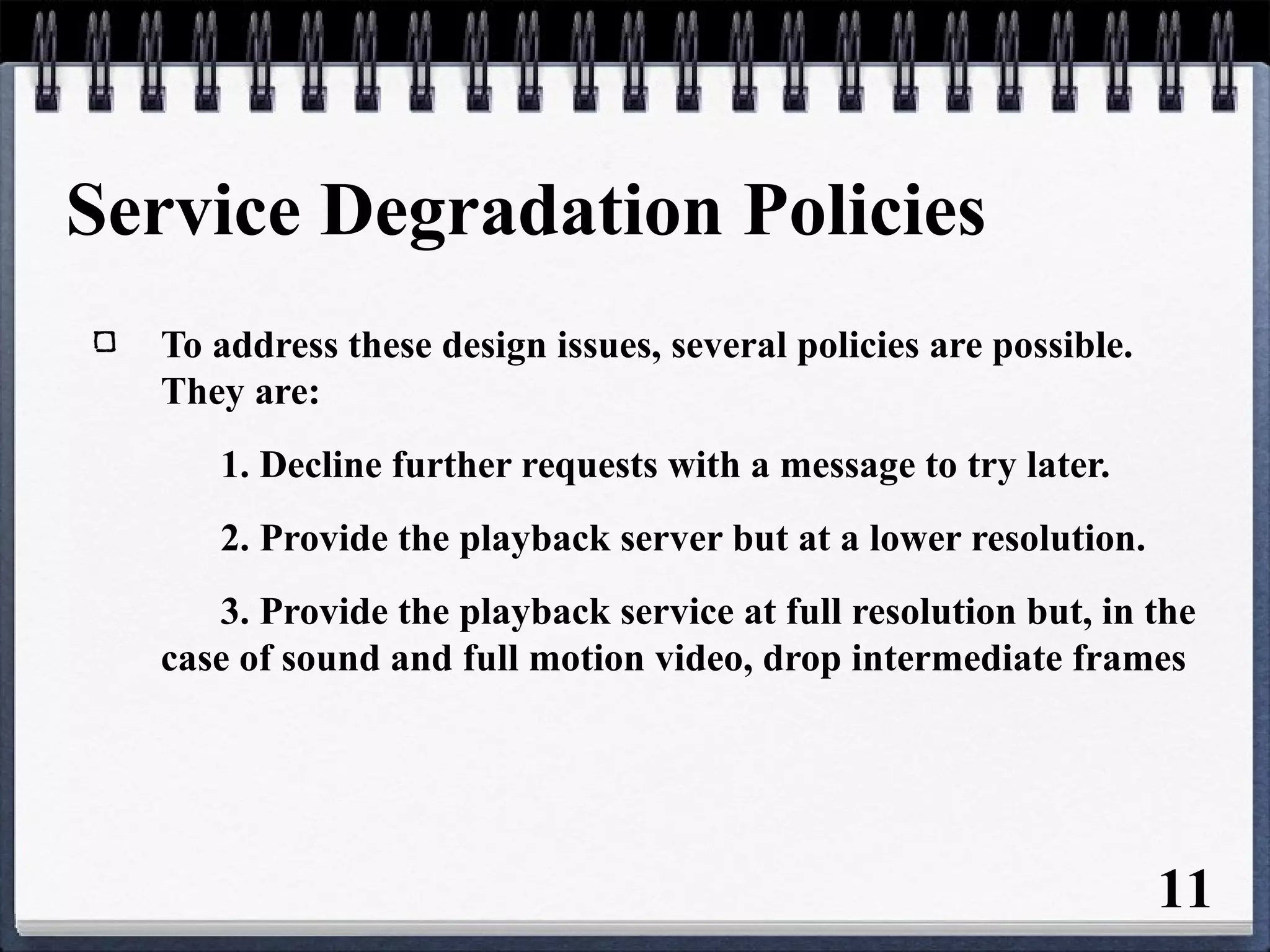 Service Degradation Policies
To address these design issues, several policies are possible.
They are:
1. Decline further requests with a message to try later.
2. Provide the playback server but at a lower resolution.
3. Provide the playback service at full resolution but, in the
case of sound and full motion video, drop intermediate frames
11
 