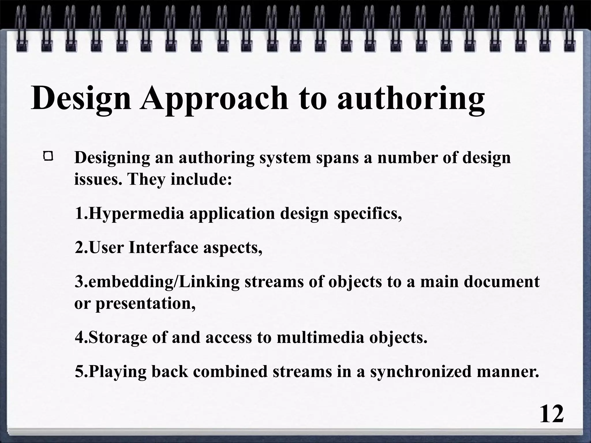 Design Approach to authoring
Designing an authoring system spans a number of design
issues. They include:
1.Hypermedia application design specifics,
2.User Interface aspects,
3.embedding/Linking streams of objects to a main document
or presentation,
4.Storage of and access to multimedia objects.
5.Playing back combined streams in a synchronized manner.
12
 