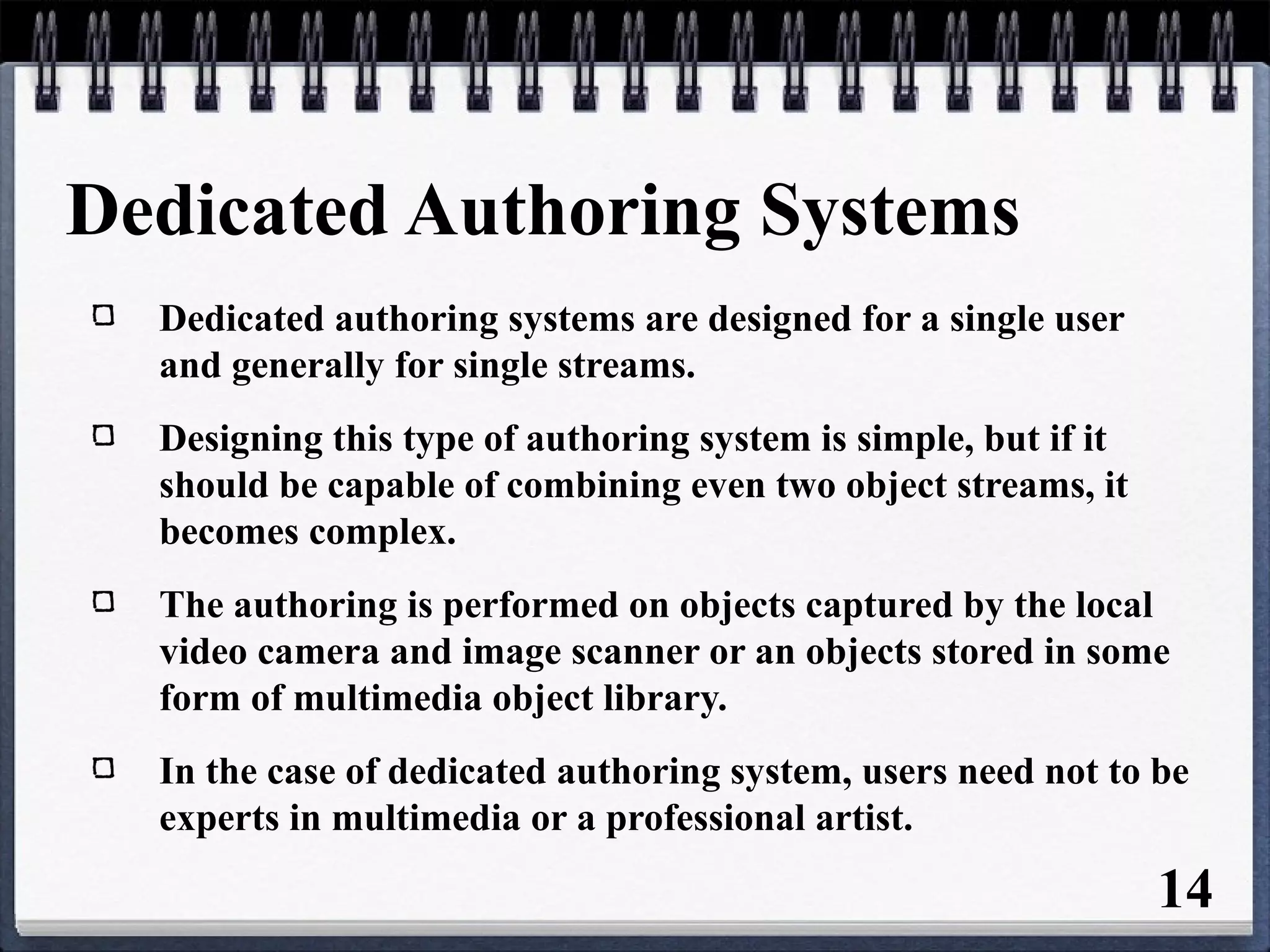 Dedicated Authoring Systems
Dedicated authoring systems are designed for a single user
and generally for single streams.
Designing this type of authoring system is simple, but if it
should be capable of combining even two object streams, it
becomes complex.
The authoring is performed on objects captured by the local
video camera and image scanner or an objects stored in some
form of multimedia object library.
In the case of dedicated authoring system, users need not to be
experts in multimedia or a professional artist.
14
 