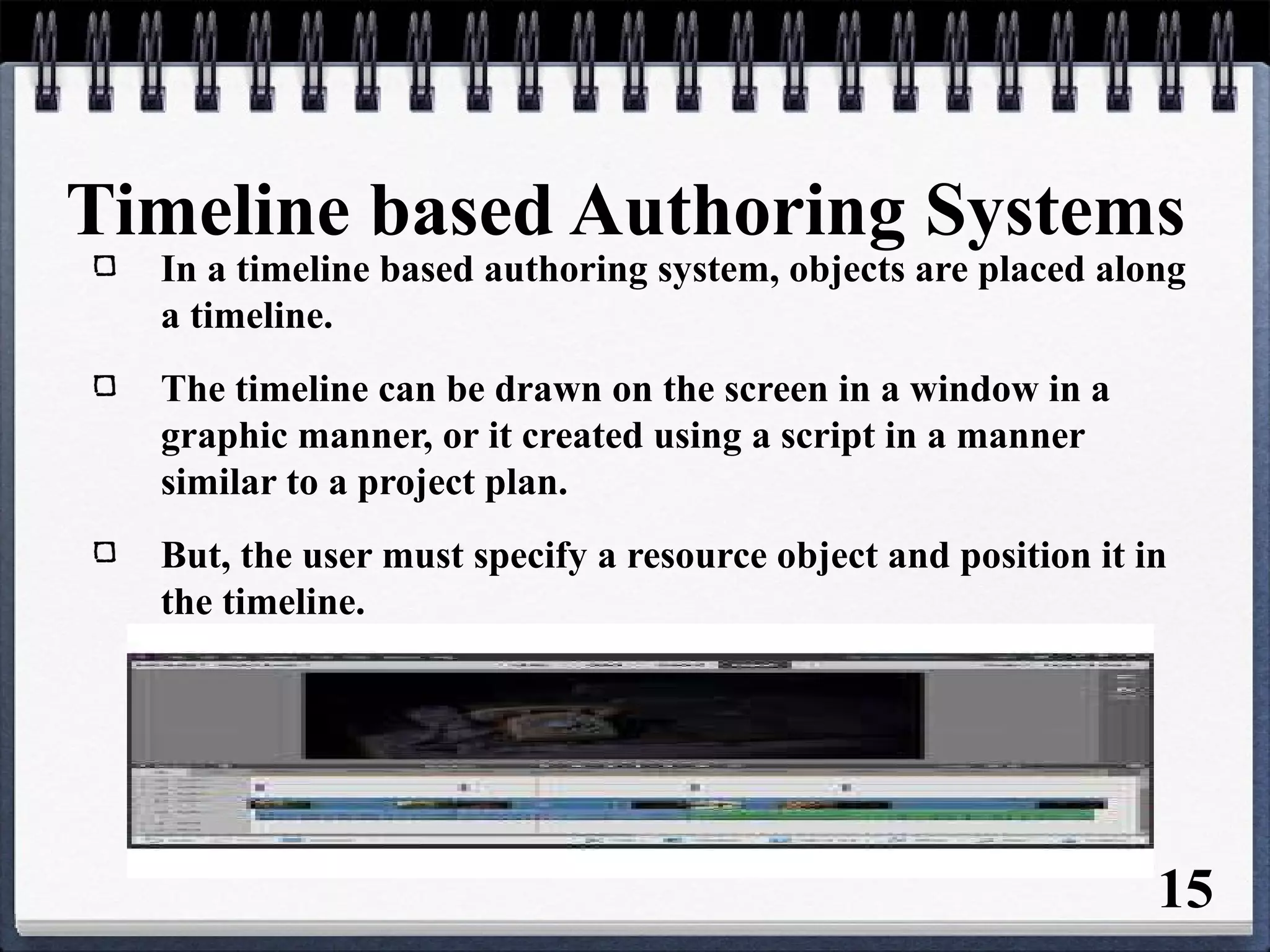 Timeline based Authoring Systems
In a timeline based authoring system, objects are placed along
a timeline.
The timeline can be drawn on the screen in a window in a
graphic manner, or it created using a script in a manner
similar to a project plan.
But, the user must specify a resource object and position it in
the timeline.
15
 