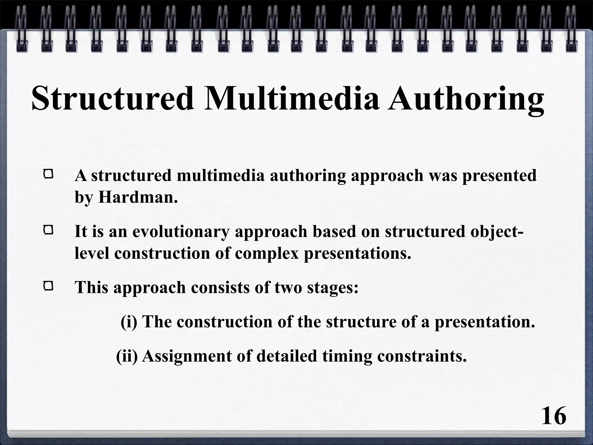 Structured Multimedia Authoring
A structured multimedia authoring approach was presented
by Hardman.
It is an evolutionary approach based on structured object-
level construction of complex presentations.
This approach consists of two stages:
(i) The construction of the structure of a presentation.
(ii) Assignment of detailed timing constraints.
16
 