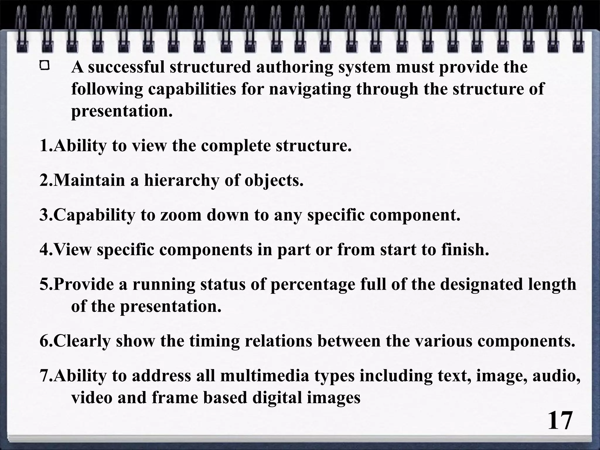 A successful structured authoring system must provide the
following capabilities for navigating through the structure of
presentation.
1.Ability to view the complete structure.
2.Maintain a hierarchy of objects.
3.Capability to zoom down to any specific component.
4.View specific components in part or from start to finish.
5.Provide a running status of percentage full of the designated length
of the presentation.
6.Clearly show the timing relations between the various components.
7.Ability to address all multimedia types including text, image, audio,
video and frame based digital images
17
 