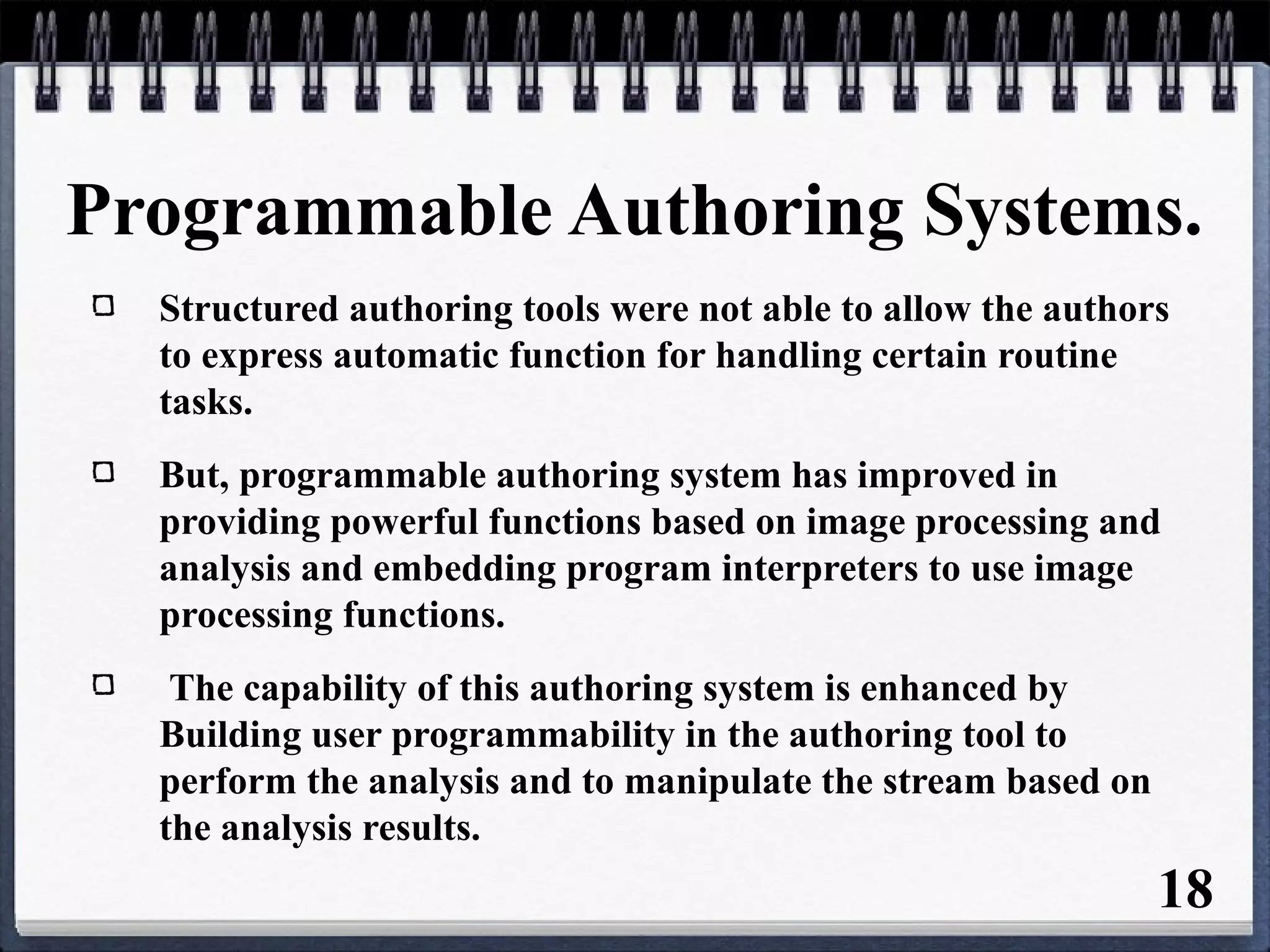 Programmable Authoring Systems.
Structured authoring tools were not able to allow the authors
to express automatic function for handling certain routine
tasks.
But, programmable authoring system has improved in
providing powerful functions based on image processing and
analysis and embedding program interpreters to use image
processing functions.
The capability of this authoring system is enhanced by
Building user programmability in the authoring tool to
perform the analysis and to manipulate the stream based on
the analysis results.
18
 