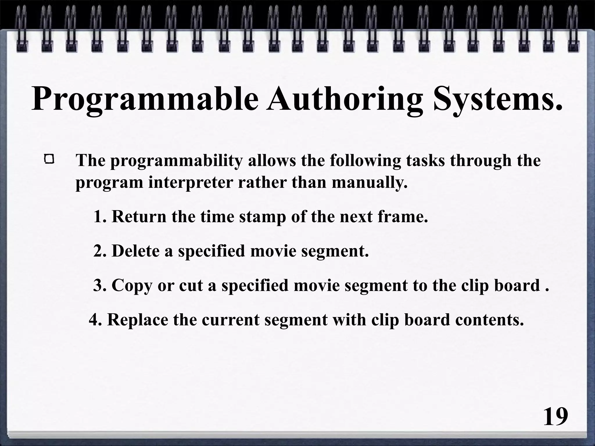 Programmable Authoring Systems.
The programmability allows the following tasks through the
program interpreter rather than manually.
1. Return the time stamp of the next frame.
2. Delete a specified movie segment.
3. Copy or cut a specified movie segment to the clip board .
4. Replace the current segment with clip board contents.
19
 
