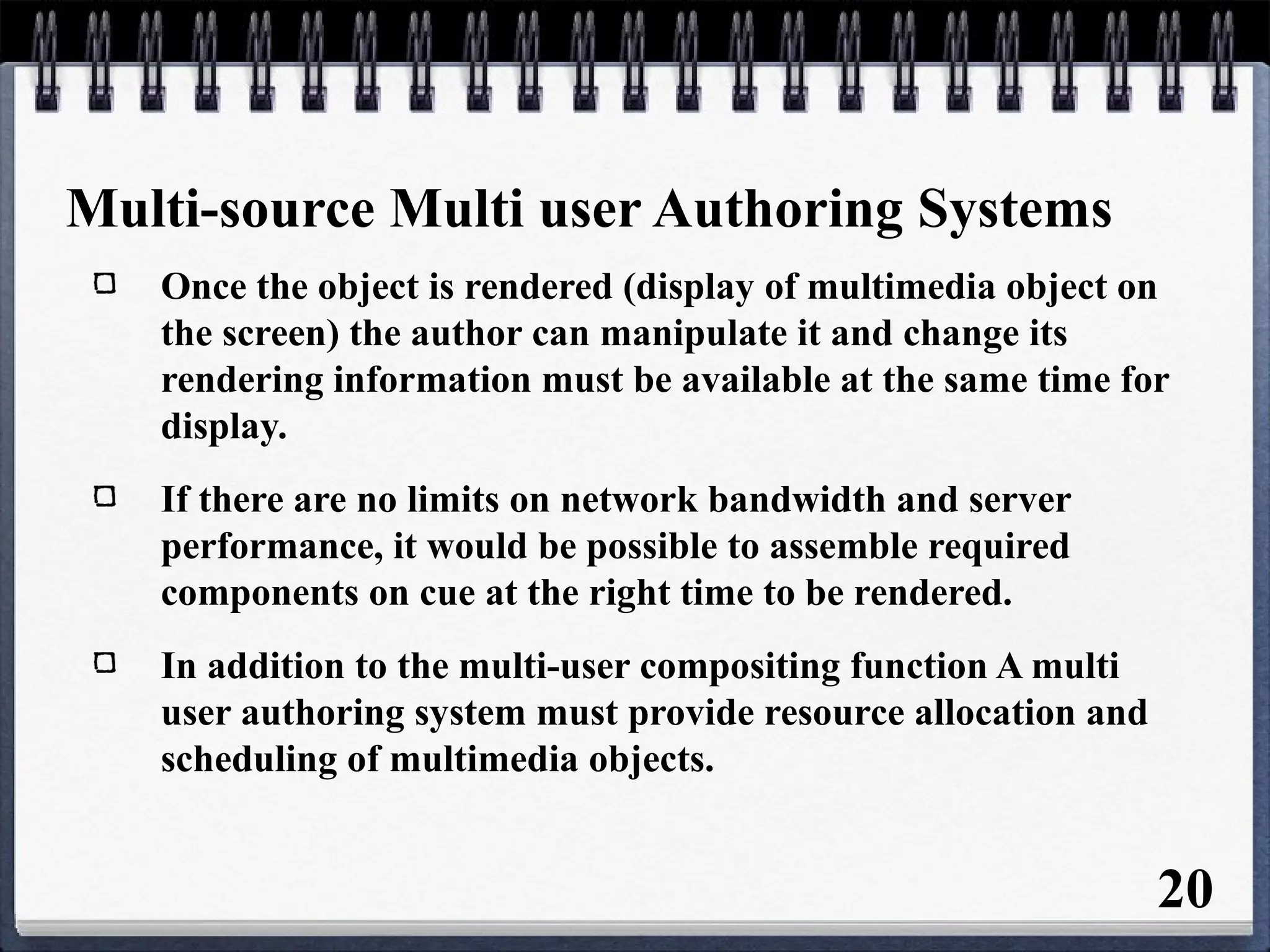 Multi-source Multi user Authoring Systems
Once the object is rendered (display of multimedia object on
the screen) the author can manipulate it and change its
rendering information must be available at the same time for
display.
If there are no limits on network bandwidth and server
performance, it would be possible to assemble required
components on cue at the right time to be rendered.
In addition to the multi-user compositing function A multi
user authoring system must provide resource allocation and
scheduling of multimedia objects.
20
 