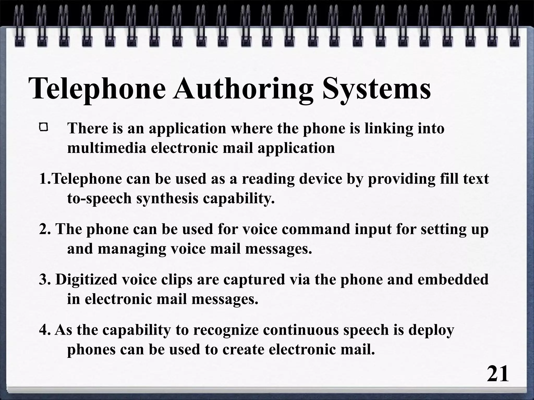 Telephone Authoring Systems
There is an application where the phone is linking into
multimedia electronic mail application
1.Telephone can be used as a reading device by providing fill text
to-speech synthesis capability.
2. The phone can be used for voice command input for setting up
and managing voice mail messages.
3. Digitized voice clips are captured via the phone and embedded
in electronic mail messages.
4. As the capability to recognize continuous speech is deploy
phones can be used to create electronic mail.
21
 