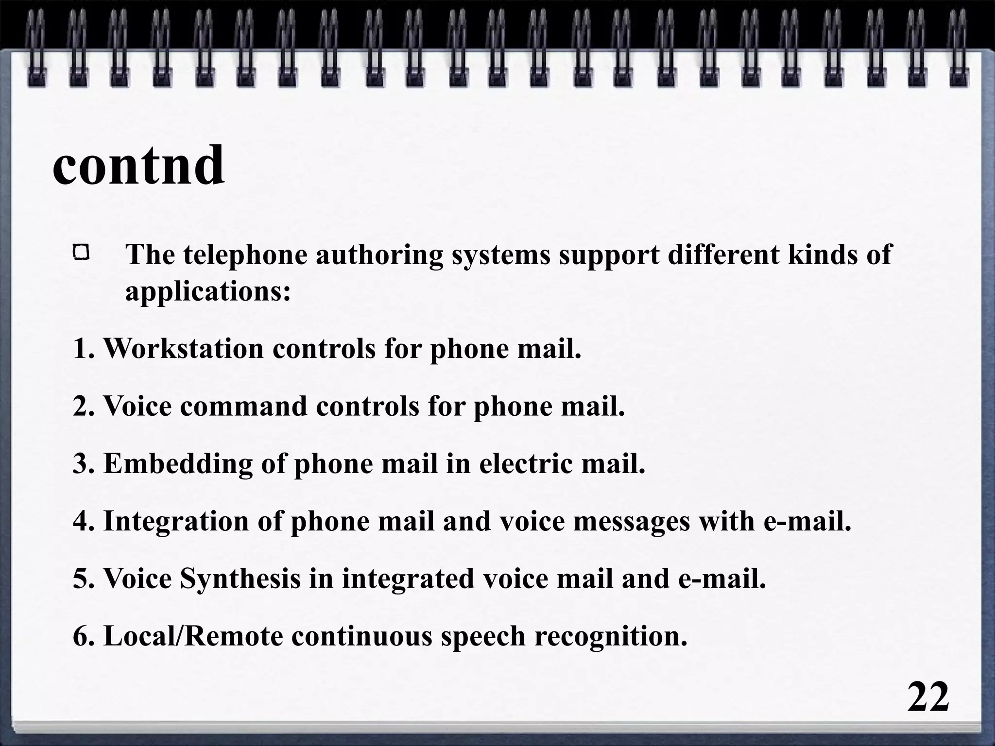 contnd
The telephone authoring systems support different kinds of
applications:
1. Workstation controls for phone mail.
2. Voice command controls for phone mail.
3. Embedding of phone mail in electric mail.
4. Integration of phone mail and voice messages with e-mail.
5. Voice Synthesis in integrated voice mail and e-mail.
6. Local/Remote continuous speech recognition.
22
 