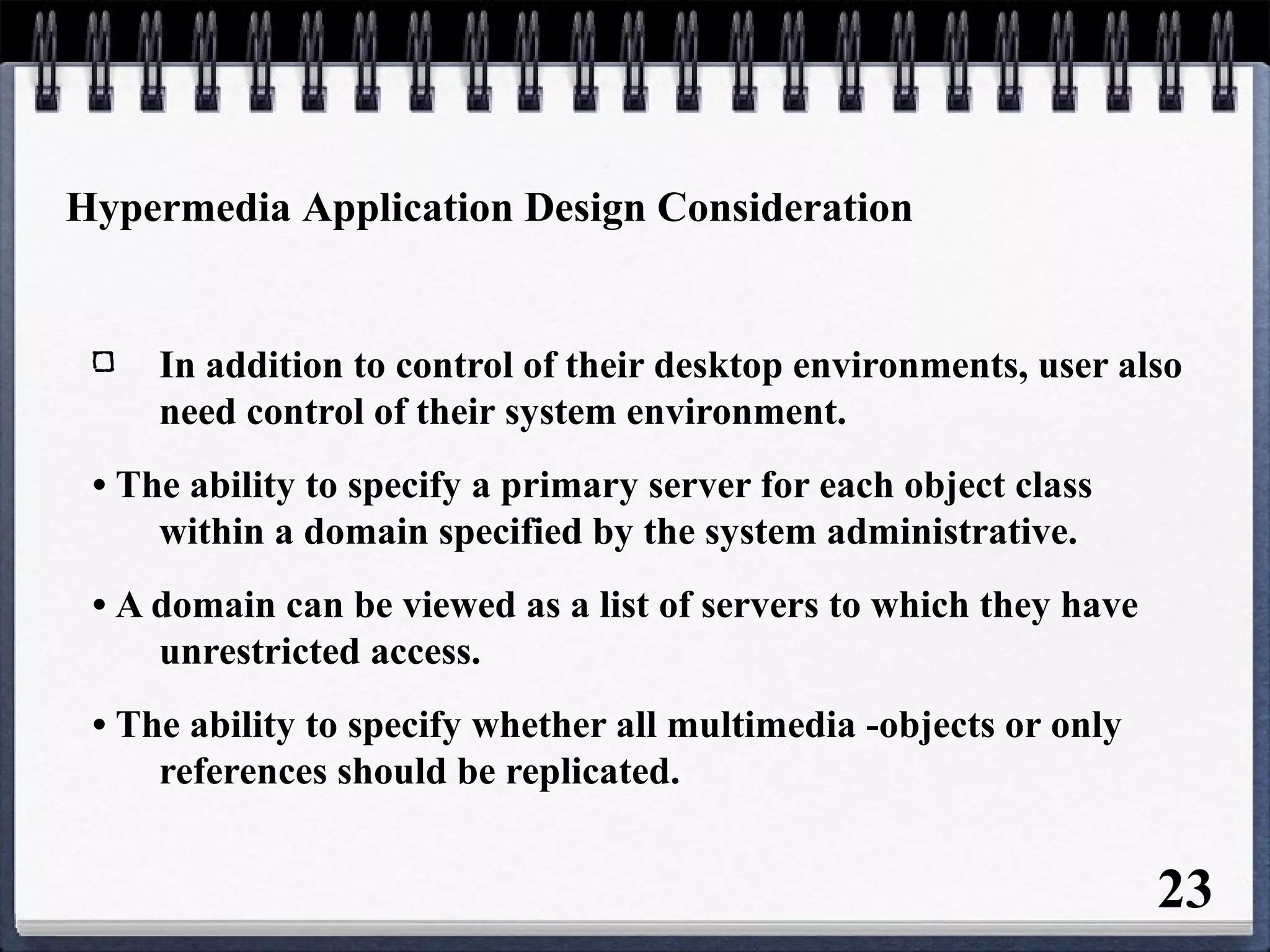 Hypermedia Application Design Consideration
In addition to control of their desktop environments, user also
need control of their system environment.
• The ability to specify a primary server for each object class
within a domain specified by the system administrative.
• A domain can be viewed as a list of servers to which they have
unrestricted access.
• The ability to specify whether all multimedia -objects or only
references should be replicated.
23
 