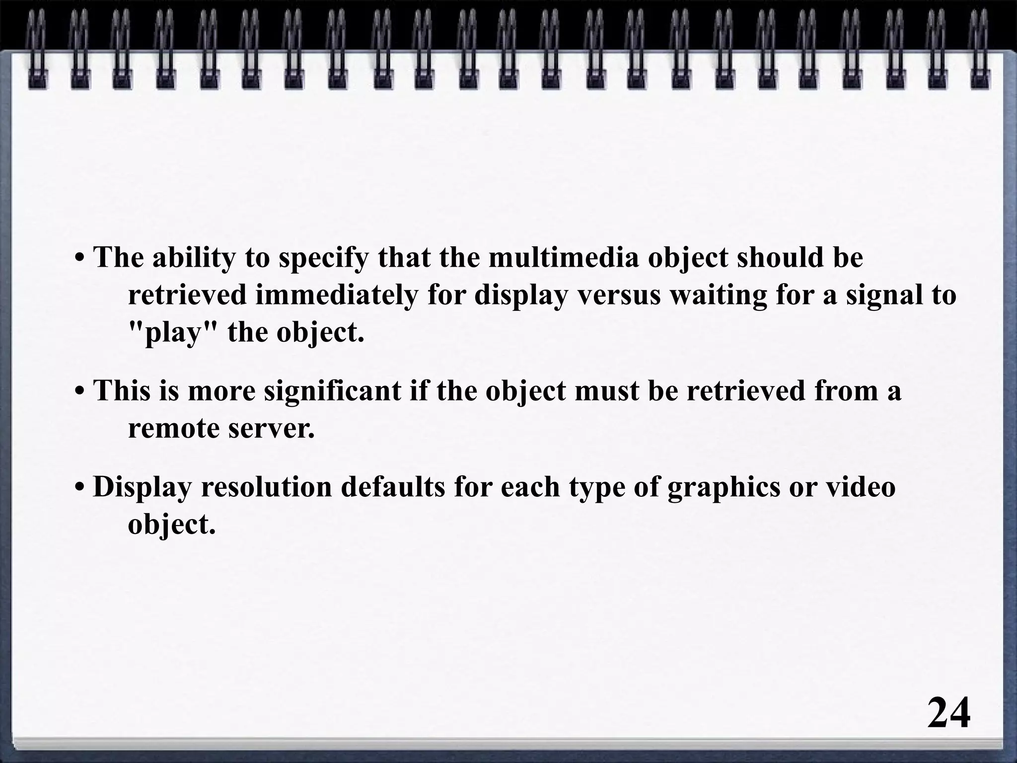 • The ability to specify that the multimedia object should be
retrieved immediately for display versus waiting for a signal to
"play" the object.
• This is more significant if the object must be retrieved from a
remote server.
• Display resolution defaults for each type of graphics or video
object.
24
 