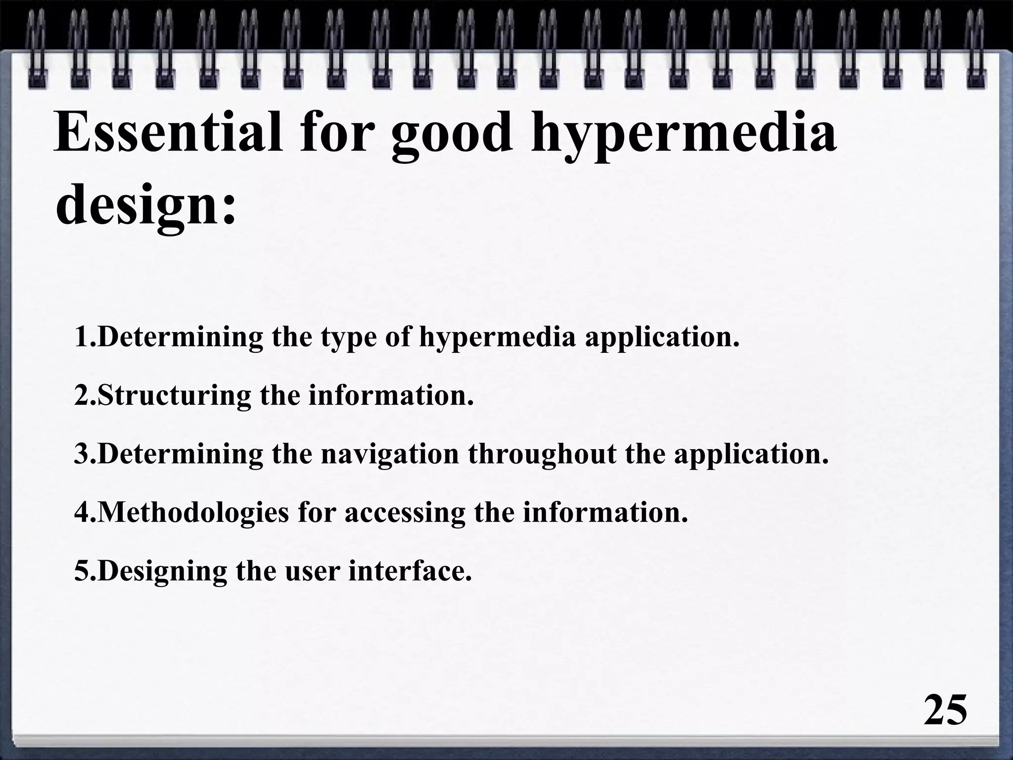 Essential for good hypermedia
design:
1.Determining the type of hypermedia application.
2.Structuring the information.
3.Determining the navigation throughout the application.
4.Methodologies for accessing the information.
5.Designing the user interface.
25
 